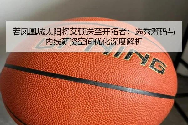 若凤凰城太阳将艾顿送至开拓者：选秀筹码与内线薪资空间优化深度解析