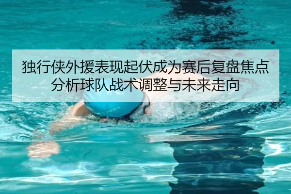 独行侠外援表现起伏成为赛后复盘焦点分析球队战术调整与未来走向